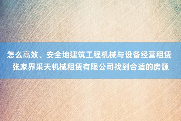 怎么高效、安全地建筑工程机械与设备经营租赁 张家界采天机械租赁有限公司找到合适的房源