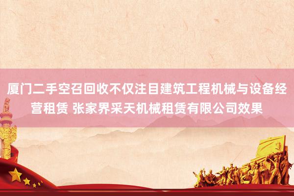 厦门二手空召回收不仅注目建筑工程机械与设备经营租赁 张家界采天机械租赁有限公司效果
